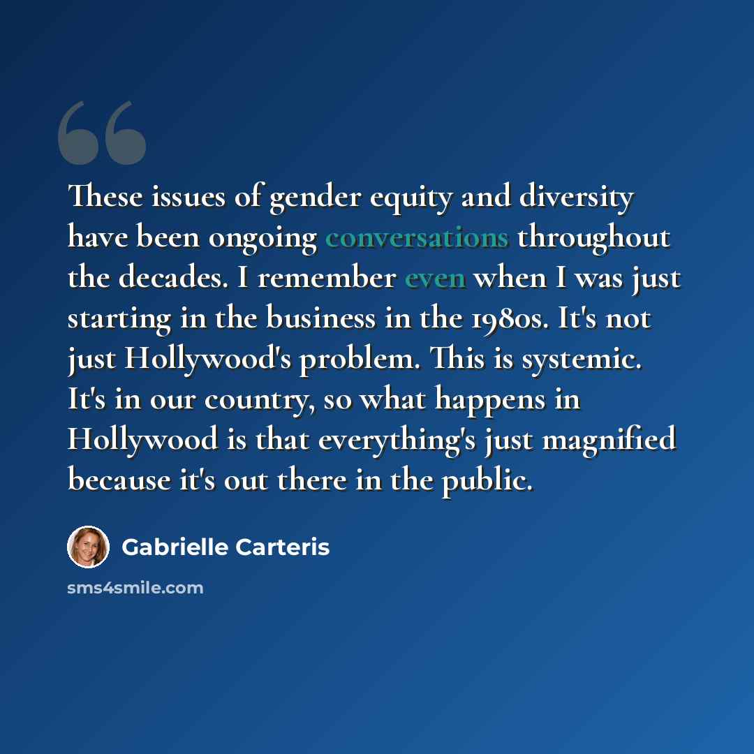 “These issues of gender equity and diversity have been ongoing conversations throughout the decades. I remember even when I was just starting in the business in the 1980s. It's not just Hollywood's problem. This is systemic. It's in our country, so what happens in Hollywood is that everything's…” quote by Gabrielle Carteris