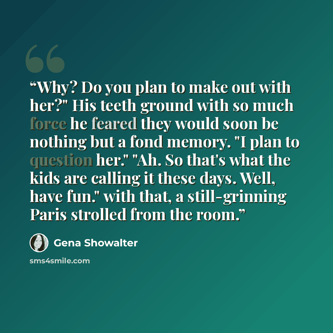 “Why? Do you plan to make out with her?" His teeth ground with so much force he feared they would soon be nothing but a fond memory. "I plan to question her." "Ah. So that's what the kids are calling it these days. Well, have fun." with that, a still-grinning Paris strolled from the room.” quote by Gena Showalter