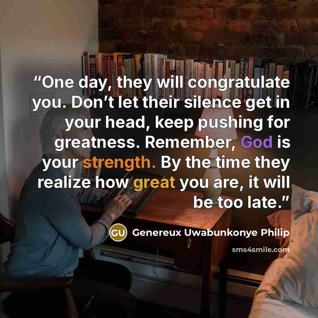“One day, they will congratulate you. Don’t let their silence get in your head, keep pushing for greatness. Remember, God is your strength. By the time they realize how great you are, it will be too late.” quote by Genereux Uwabunkonye Philip