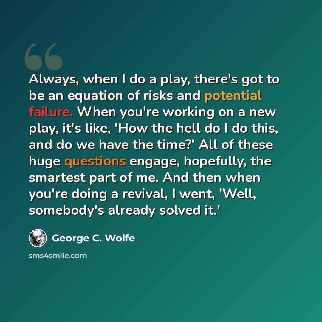 “Always, when I do a play, there's got to be an equation of risks and potential failure. When you're working on a new play, it's like, 'How the hell do I do this, and do we have the time?' All of these huge questions engage, hopefully, the smartest part of me. And then when you're doing a revival…” quote by George C. Wolfe