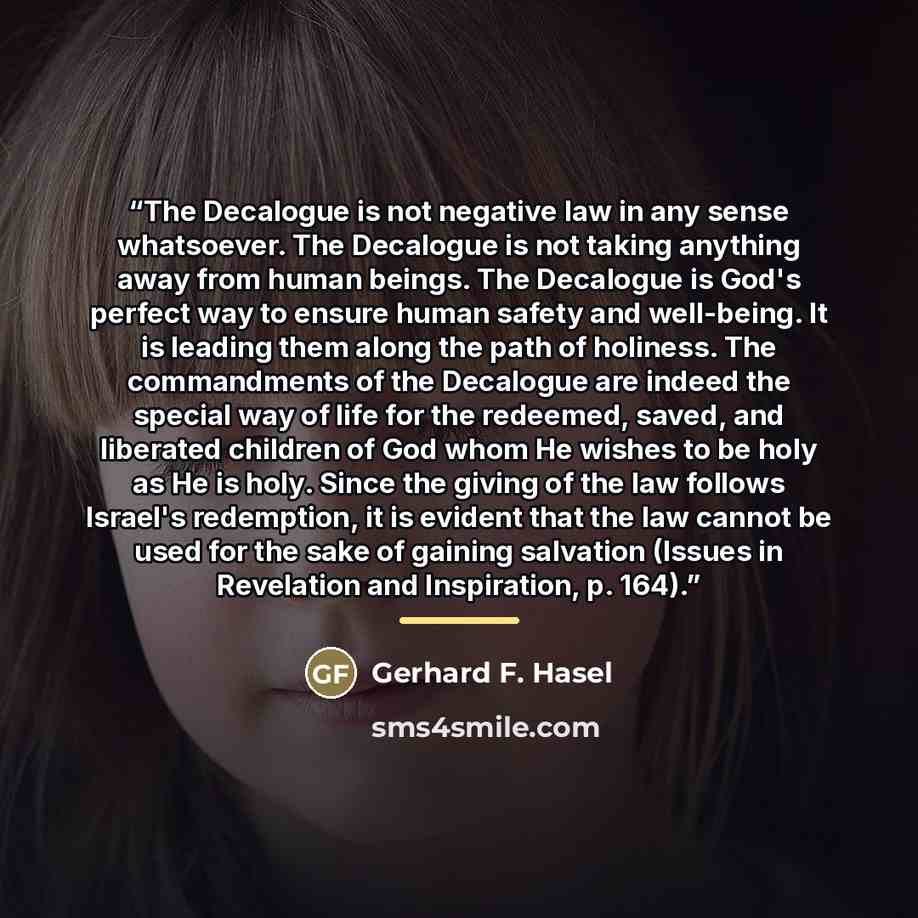 “The Decalogue is not negative law in any sense whatsoever. The Decalogue is not taking anything away from human beings. The Decalogue is God's perfect way to ensure human safety and well-being. It is leading them along the path of holiness. The commandments of the Decalogue are indeed the special…” quote by Gerhard F. Hasel