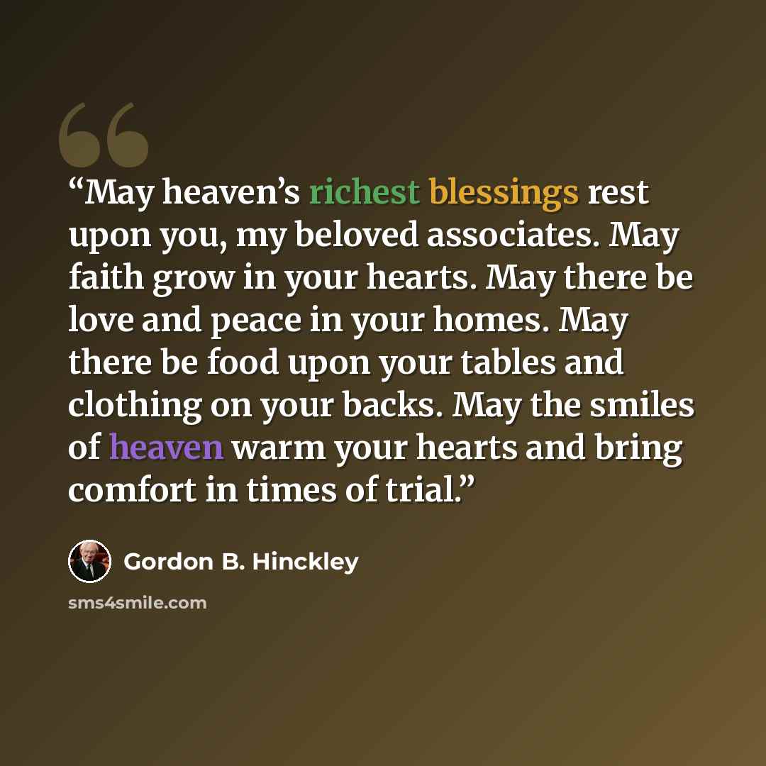 “May heaven’s richest blessings rest upon you, my beloved associates. May faith grow in your hearts. May there be love and peace in your homes. May there be food upon your tables and clothing on your backs. May the smiles of heaven warm your hearts and bring comfort in times of trial.” quote by Gordon B. Hinckley