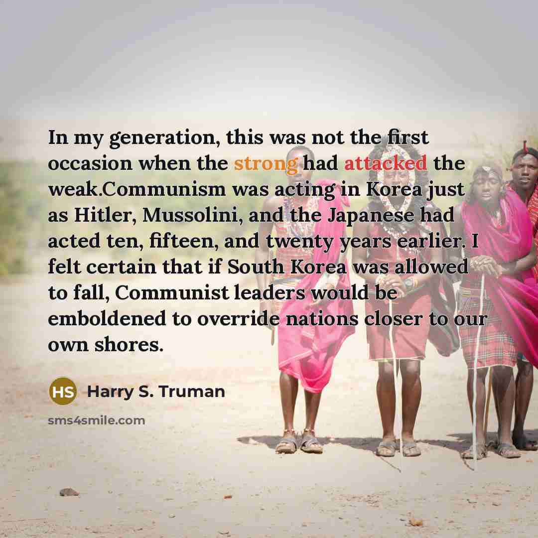 “In my generation, this was not the first occasion when the strong had attacked the weak.Communism was acting in Korea just as Hitler, Mussolini, and the Japanese had acted ten, fifteen, and twenty years earlier. I felt certain that if South Korea was allowed to fall, Communist leaders would be…” quote by Harry S. Truman