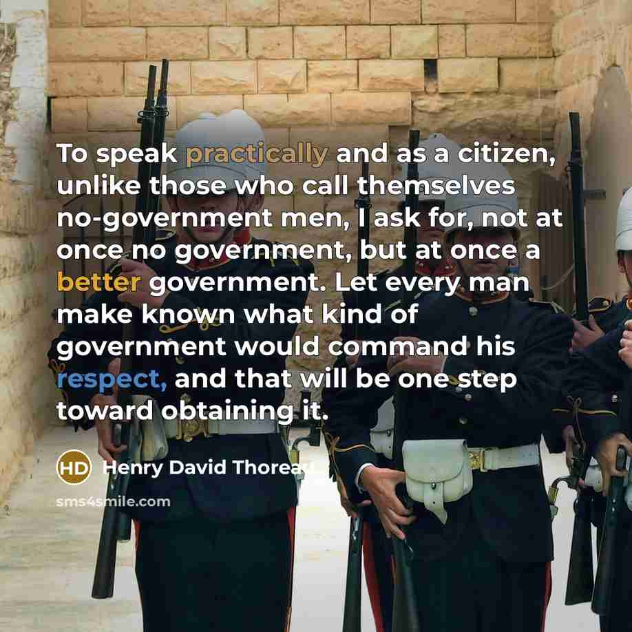 “To speak practically and as a citizen, unlike those who call themselves no-government men, I ask for, not at once no government, but at once a better government. Let every man make known what kind of government would command his respect, and that will be one step toward obtaining it.” quote by Henry David Thoreau