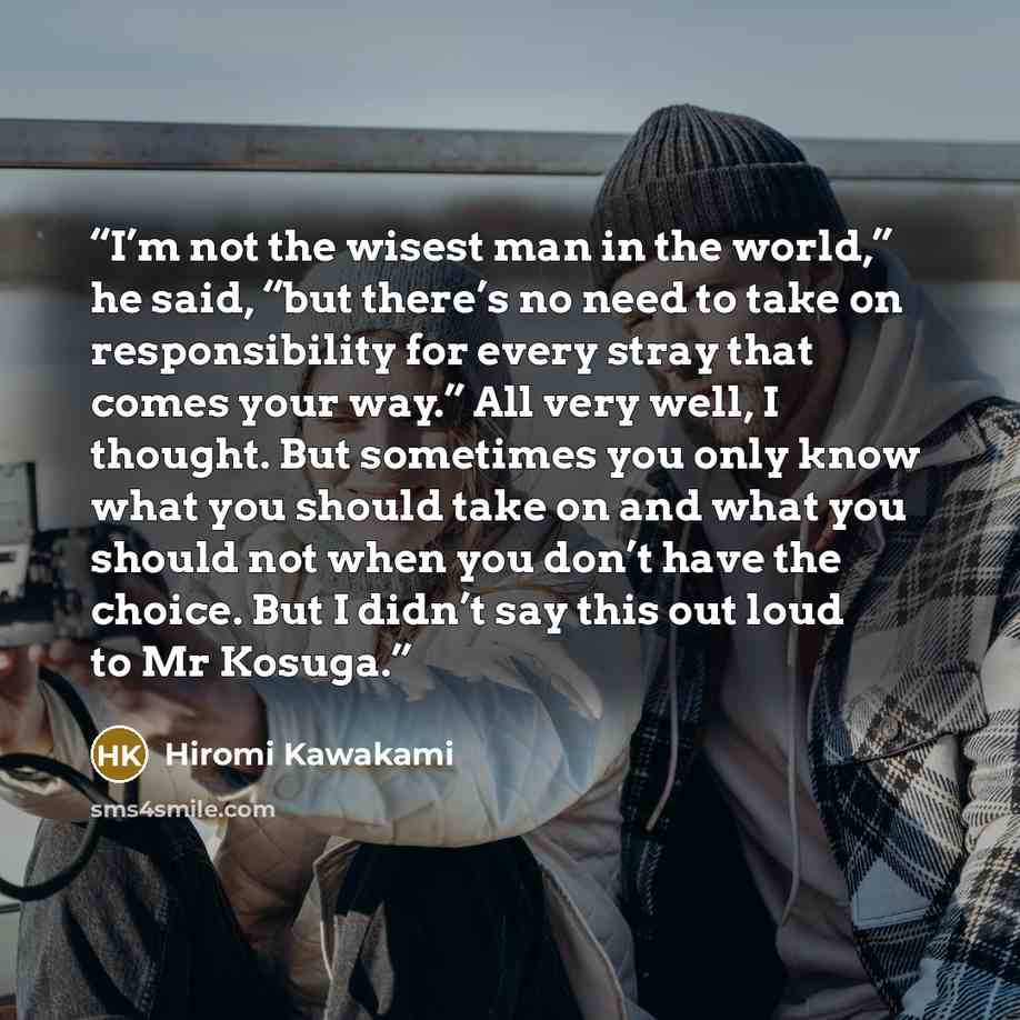 “I’m not the wisest man in the world,” he said, “but there’s no need to take on responsibility for every stray that comes your way.” All very well, I thought. But sometimes you only know what you should take on and what you should not when you don’t have the choice. But I didn’t say this out loud…” quote by Hiromi Kawakami