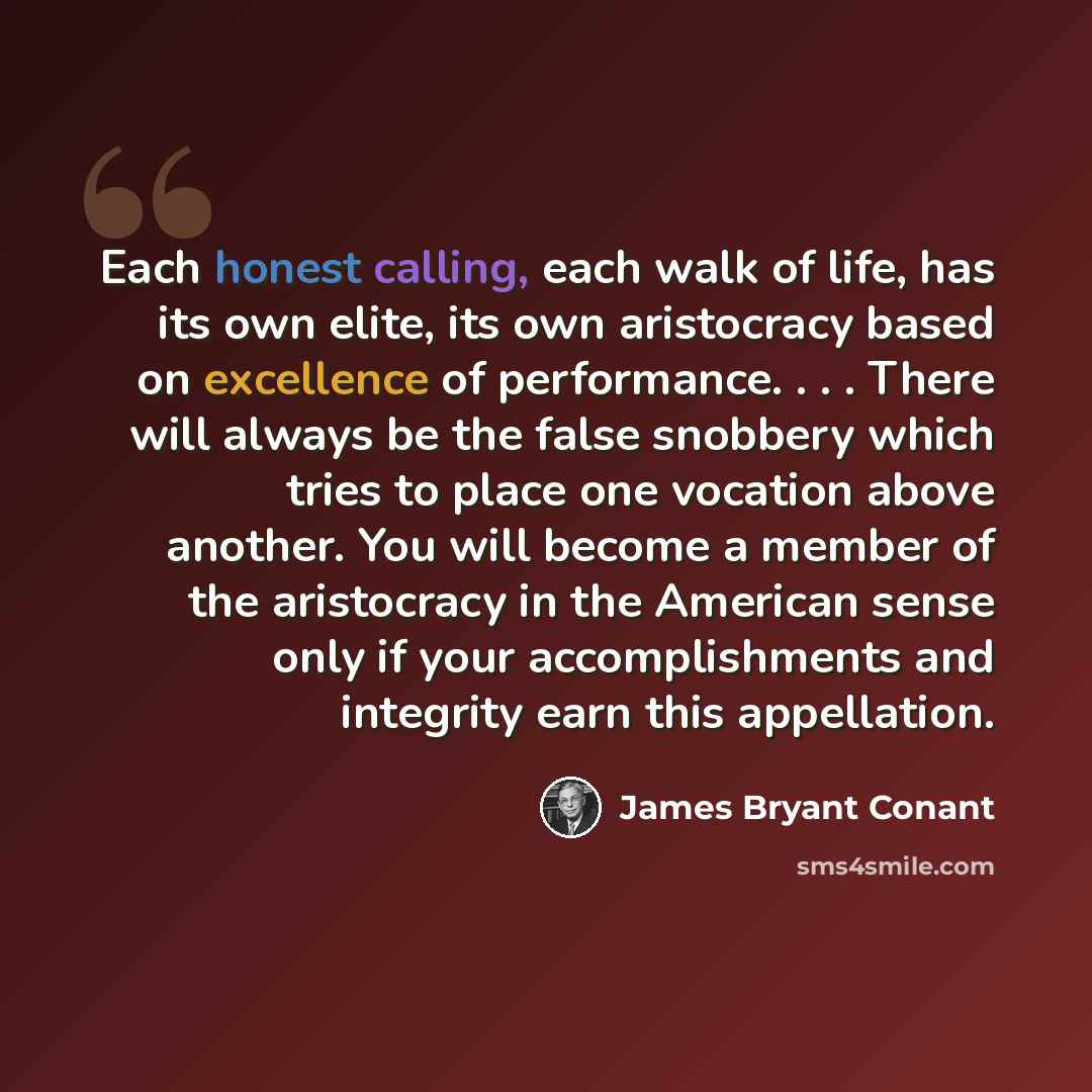 “Each honest calling, each walk of life, has its own elite, its own aristocracy based on excellence of performance. . . . There will always be the false snobbery which tries to place one vocation above another. You will become a member of the aristocracy in the American sense only if your…” quote by James Bryant Conant