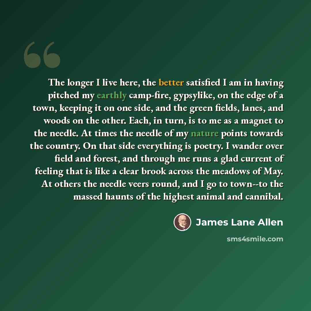 “The longer I live here, the better satisfied I am in having pitched my earthly camp-fire, gypsylike, on the edge of a town, keeping it on one side, and the green fields, lanes, and woods on the other. Each, in turn, is to me as a magnet to the needle. At times the needle of my nature points…” quote by James Lane Allen