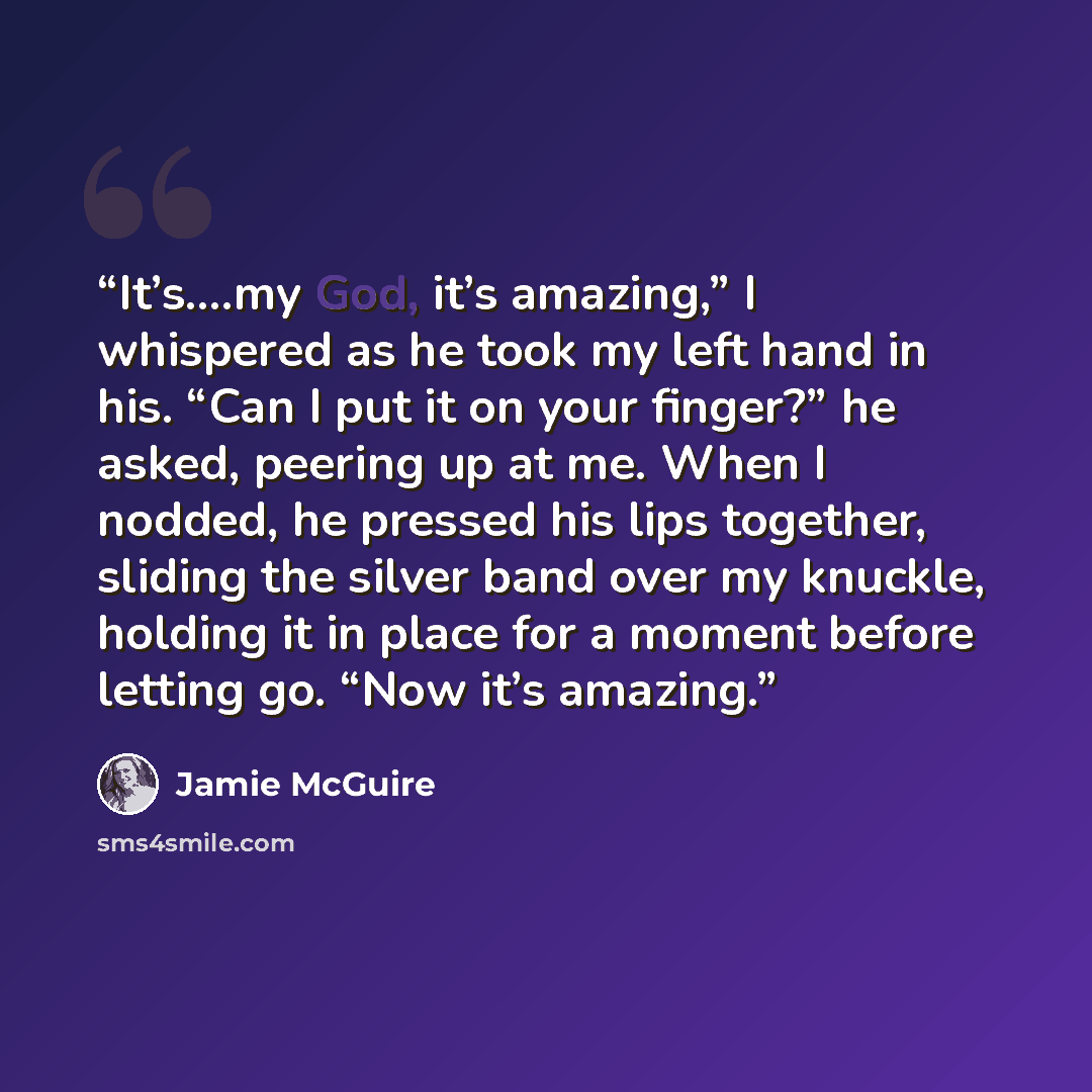 “It’s….my God, it’s amazing,” I whispered as he took my left hand in his. “Can I put it on your finger?” he asked, peering up at me. When I nodded, he pressed his lips together, sliding the silver band over my knuckle, holding it in place for a moment before letting go. “Now it’s amazing.” quote by Jamie McGuire