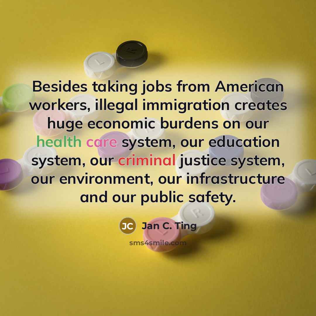 “Besides taking jobs from American workers, illegal immigration creates huge economic burdens on our health care system, our education system, our criminal justice system, our environment, our infrastructure and our public safety.” quote by Jan C. Ting