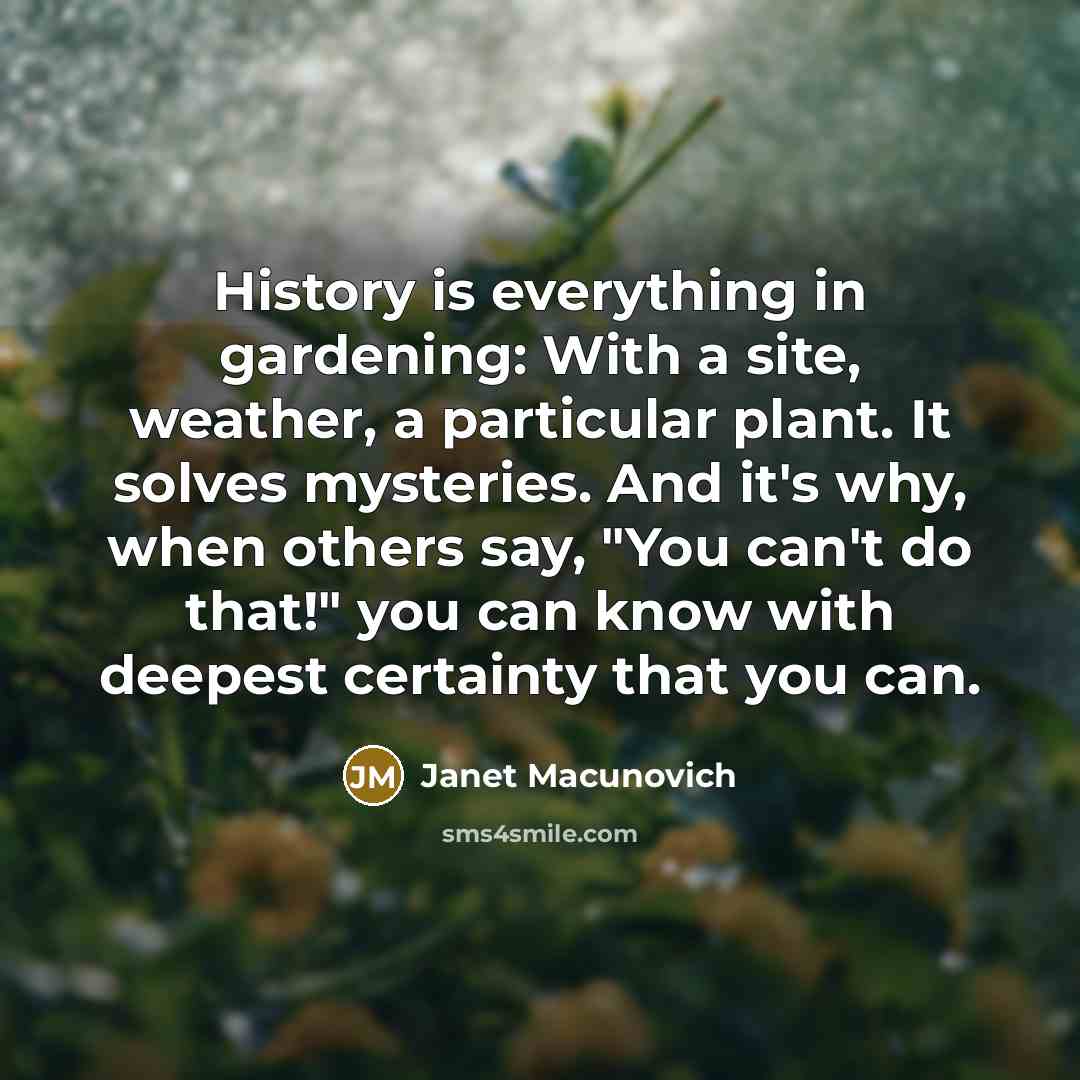 “History is everything in gardening: With a site, weather, a particular plant. It solves mysteries. And it's why, when others say, "You can't do that!" you can know with deepest certainty that you can.” quote by Janet Macunovich
