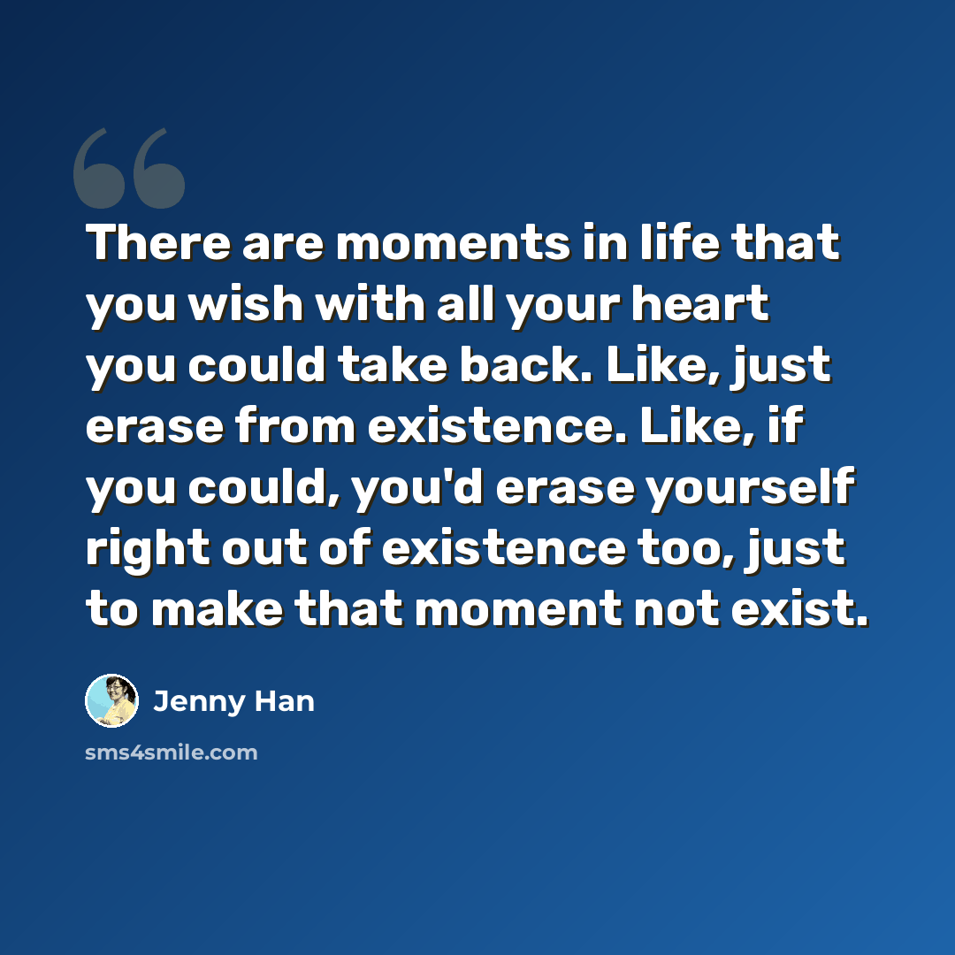 “There are moments in life that you wish with all your heart you could take back. Like, just erase from existence. Like, if you could, you'd erase yourself right out of existence too, just to make that moment not exist.” quote by Jenny Han