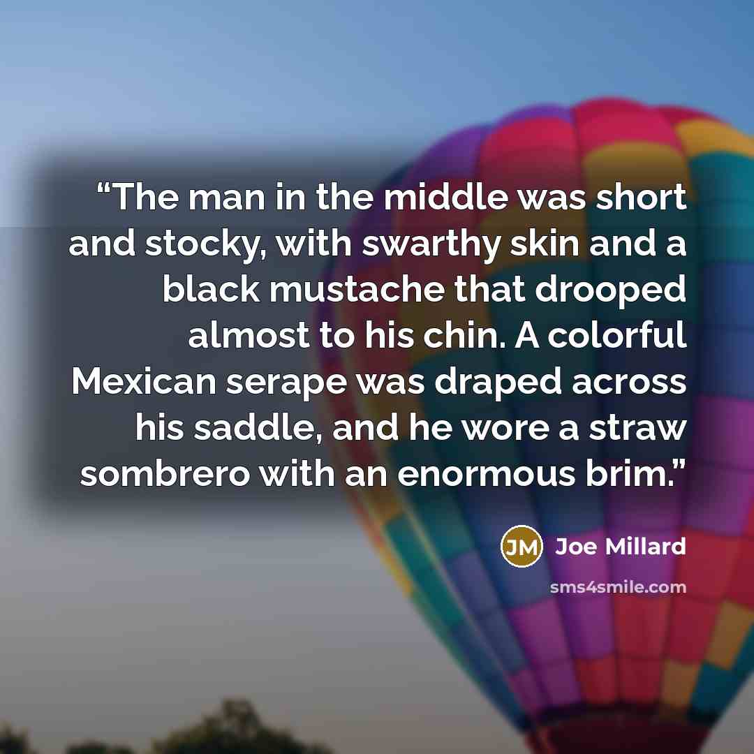 “The man in the middle was short and stocky, with swarthy skin and a black mustache that drooped almost to his chin. A colorful Mexican serape was draped across his saddle, and he wore a straw sombrero with an enormous brim.” quote by Joe Millard