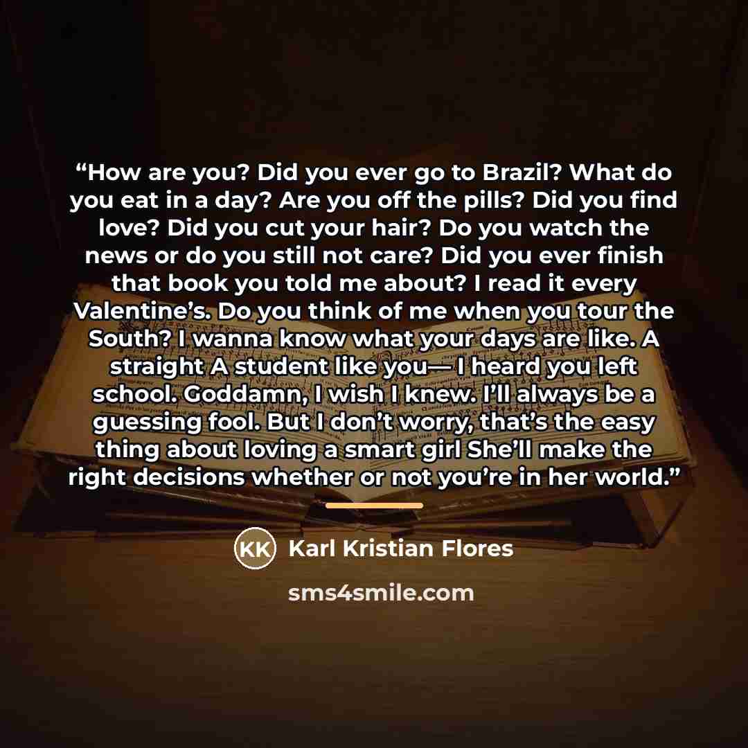 “How are you? Did you ever go to Brazil? What do you eat in a day? Are you off the pills? Did you find love? Did you cut your hair? Do you watch the news or do you still not care? Did you ever finish that book you told me about? I read it every Valentine’s. Do you think of me when you tour the…” quote by Karl Kristian Flores