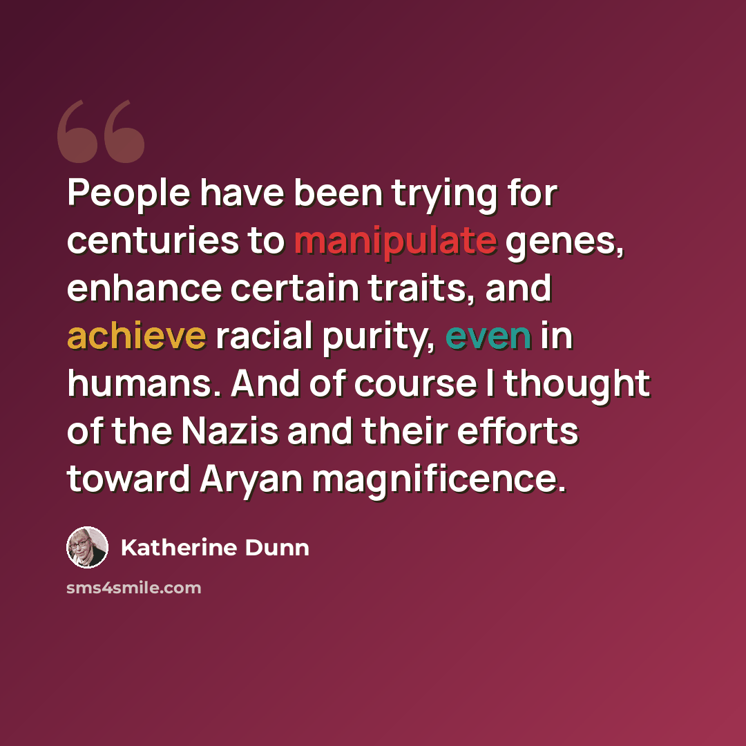 “People have been trying for centuries to manipulate genes, enhance certain traits, and achieve racial purity, even in humans. And of course I thought of the Nazis and their efforts toward Aryan magnificence.” quote by Katherine Dunn