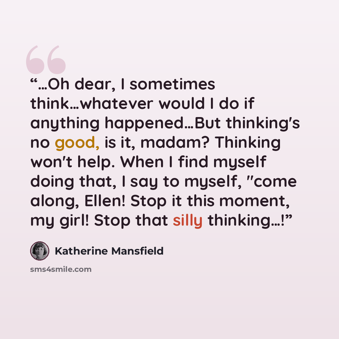 “…Oh dear, I sometimes think…whatever would I do if anything happened…But thinking's no good, is it, madam? Thinking won't help. When I find myself doing that, I say to myself, "come along, Ellen! Stop it this moment, my girl! Stop that silly thinking…!” quote by Katherine Mansfield