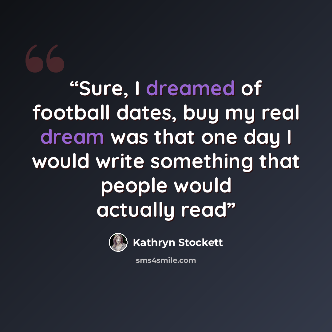 “Sure, I dreamed of football dates, buy my real dream was that one day I would write something that people would actually read” quote by Kathryn Stockett