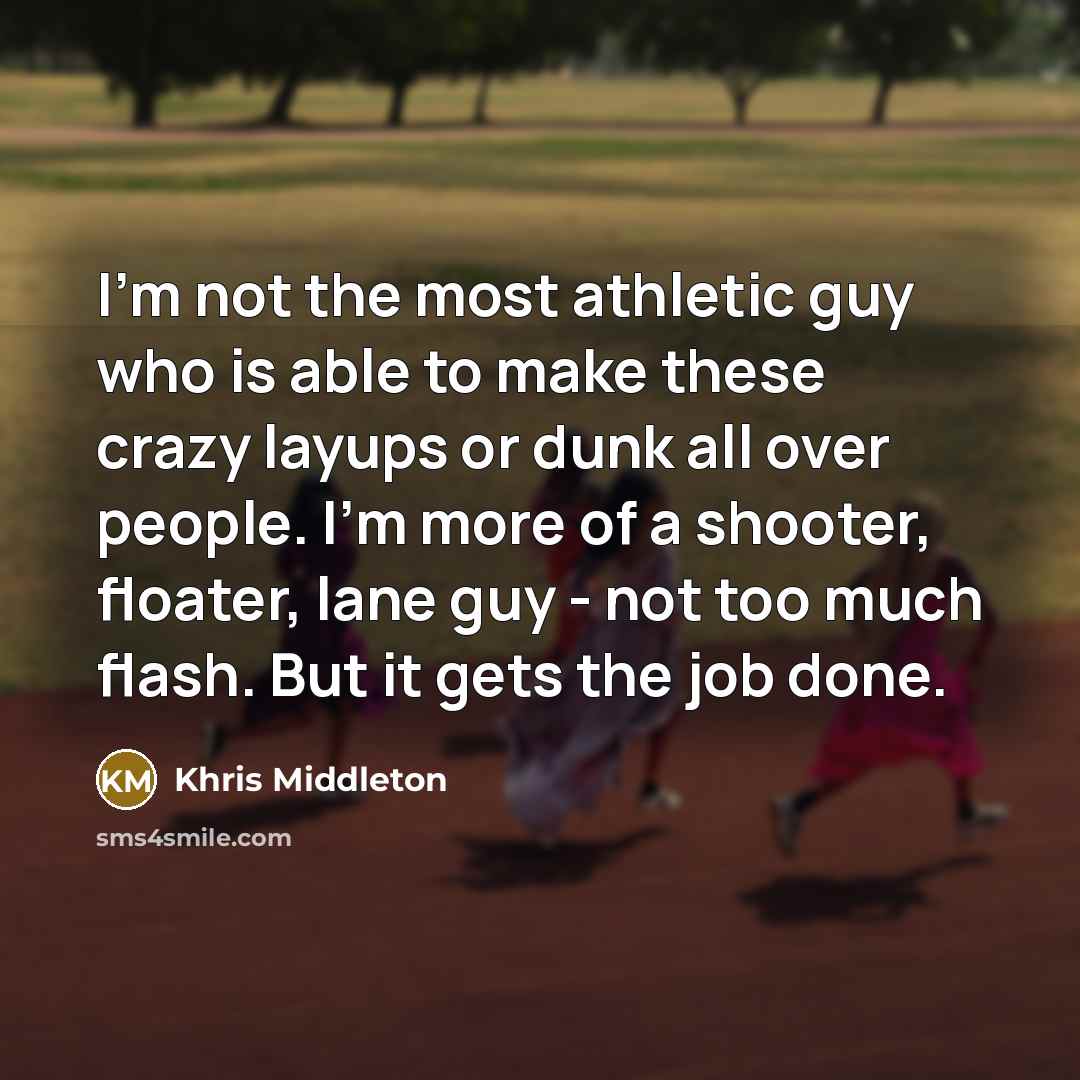 “I'm not the most athletic guy who is able to make these crazy layups or dunk all over people. I'm more of a shooter, floater, lane guy - not too much flash. But it gets the job done.” quote by Khris Middleton