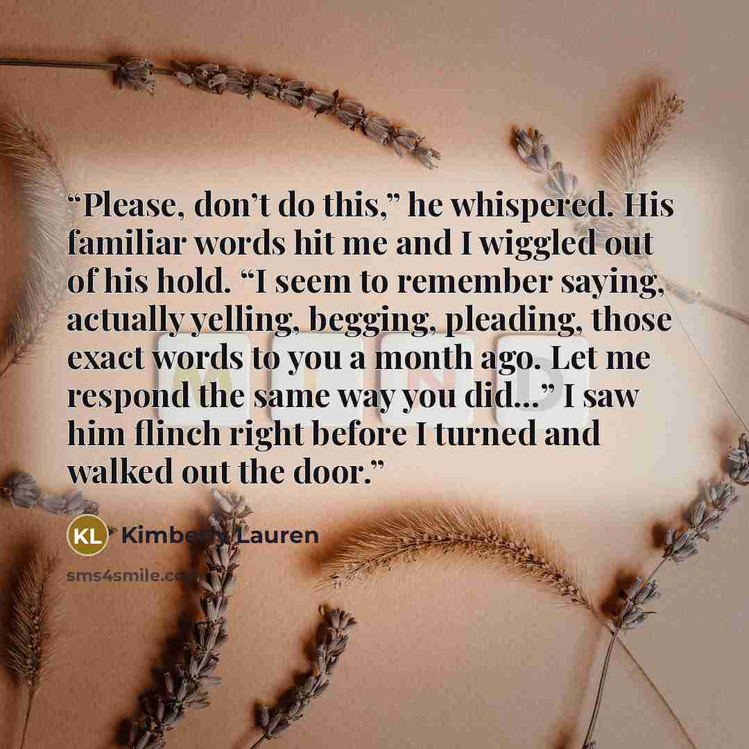 “Please, don’t do this,” he whispered. His familiar words hit me and I wiggled out of his hold. “I seem to remember saying, actually yelling, begging, pleading, those exact words to you a month ago. Let me respond the same way you did…” I saw him flinch right before I turned and walked out the door.” quote by Kimberly Lauren