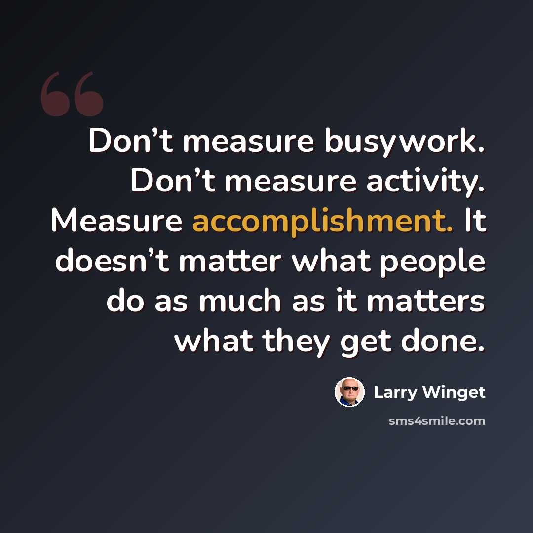 “Don’t measure busywork. Don’t measure activity. Measure accomplishment. It doesn’t matter what people do as much as it matters what they get done.” quote by Larry Winget