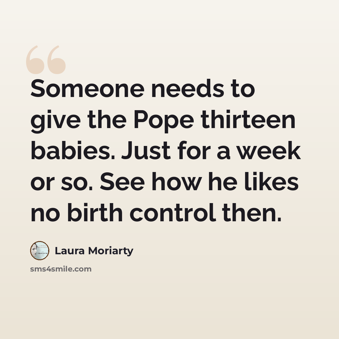 “Someone needs to give the Pope thirteen babies. Just for a week or so. See how he likes no birth control then.” quote by Laura Moriarty