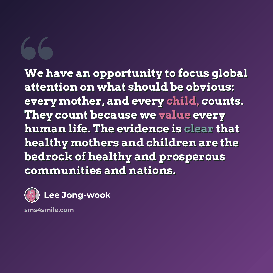 “We have an opportunity to focus global attention on what should be obvious: every mother, and every child, counts. They count because we value every human life. The evidence is clear that healthy mothers and children are the bedrock of healthy and prosperous communities and nations.” quote by Lee Jong-wook