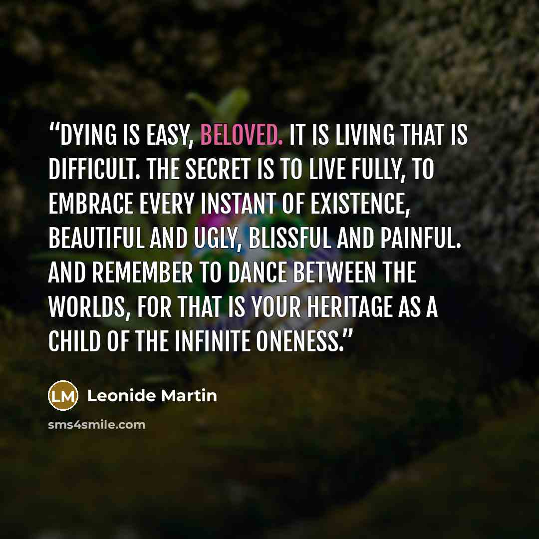 “Dying is easy, beloved. It is living that is difficult. The secret is to live fully, to embrace every instant of existence, beautiful and ugly, blissful and painful. And remember to dance between the worlds, for that is your heritage as a child of the infinite Oneness.” quote by Leonide Martin