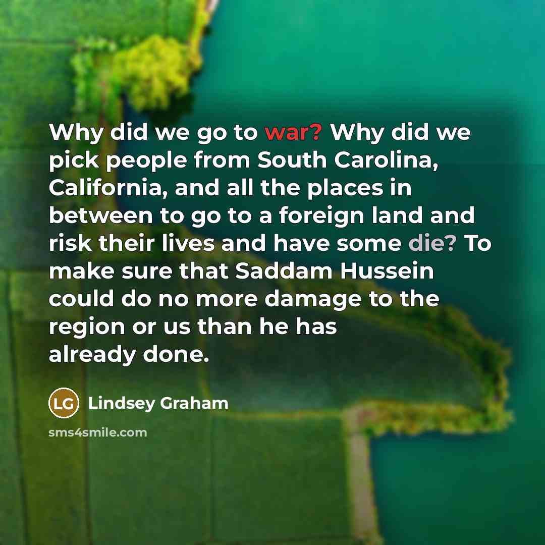 “Why did we go to war? Why did we pick people from South Carolina, California, and all the places in between to go to a foreign land and risk their lives and have some die? To make sure that Saddam Hussein could do no more damage to the region or us than he has already done.” quote by Lindsey Graham