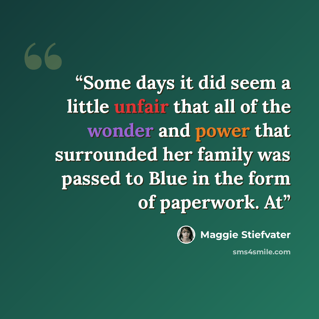 “Some days it did seem a little unfair that all of the wonder and power that surrounded her family was passed to Blue in the form of paperwork. At” quote by Maggie Stiefvater