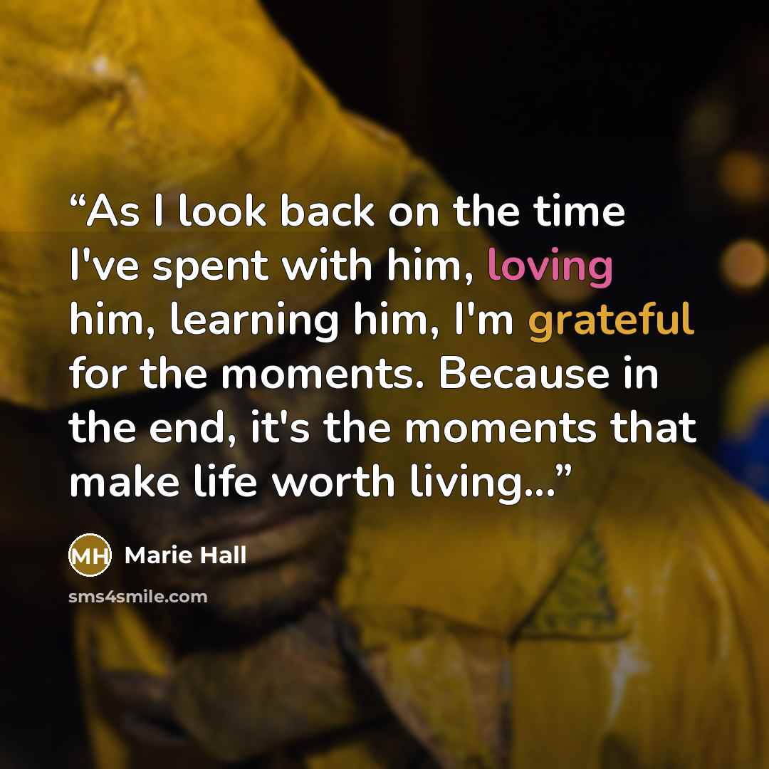 “As I look back on the time I've spent with him, loving him, learning him, I'm grateful for the moments. Because in the end, it's the moments that make life worth living...” quote by Marie Hall