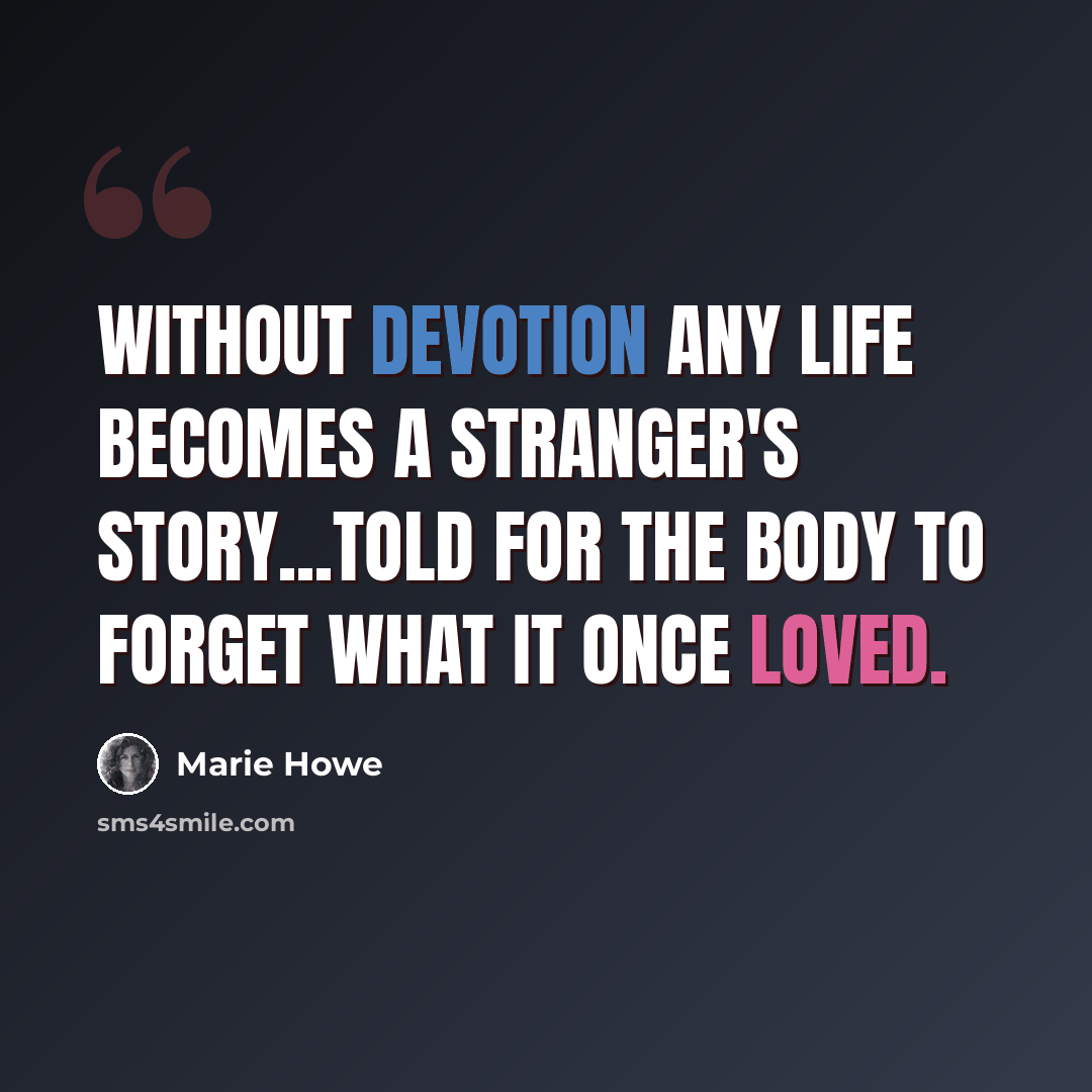 “Without devotion any life becomes a stranger's story...told for the body to forget what it once loved.” quote by Marie Howe