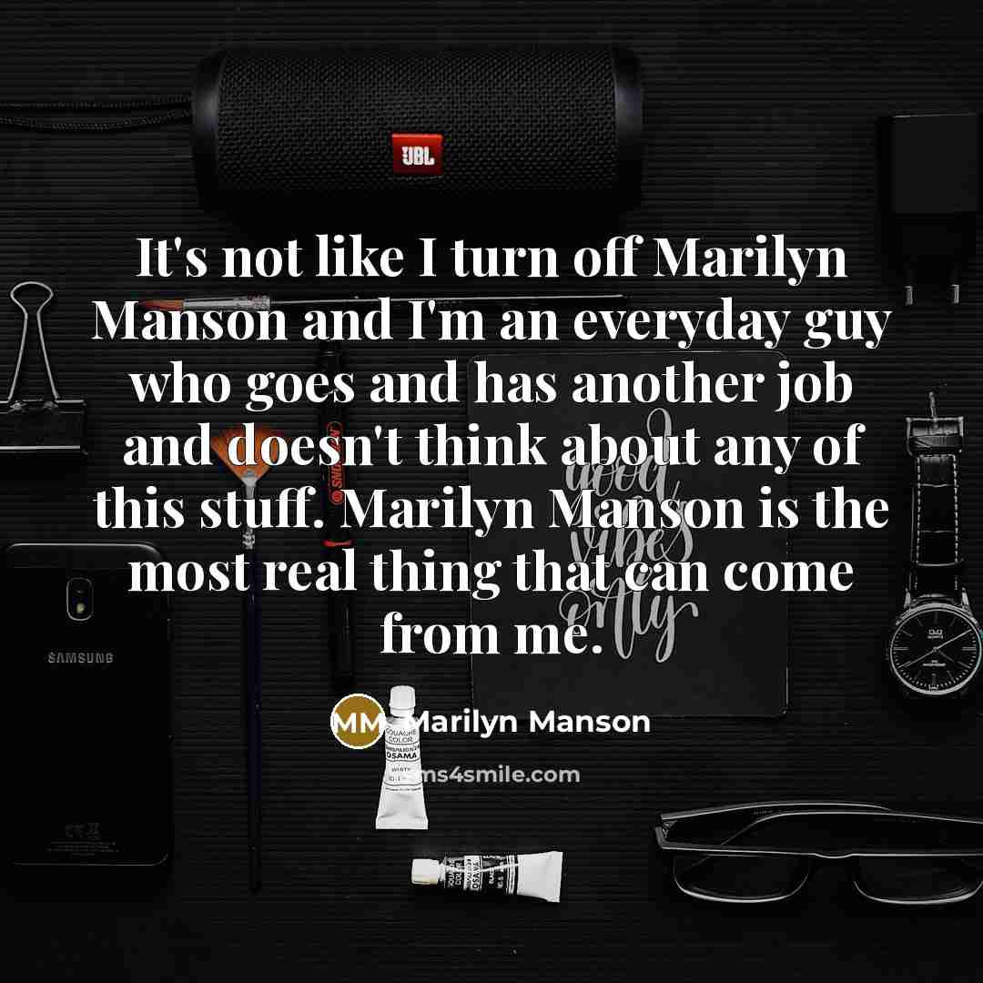“It's not like I turn off Marilyn Manson and I'm an everyday guy who goes and has another job and doesn't think about any of this stuff. Marilyn Manson is the most real thing that can come from me.” quote by Marilyn Manson