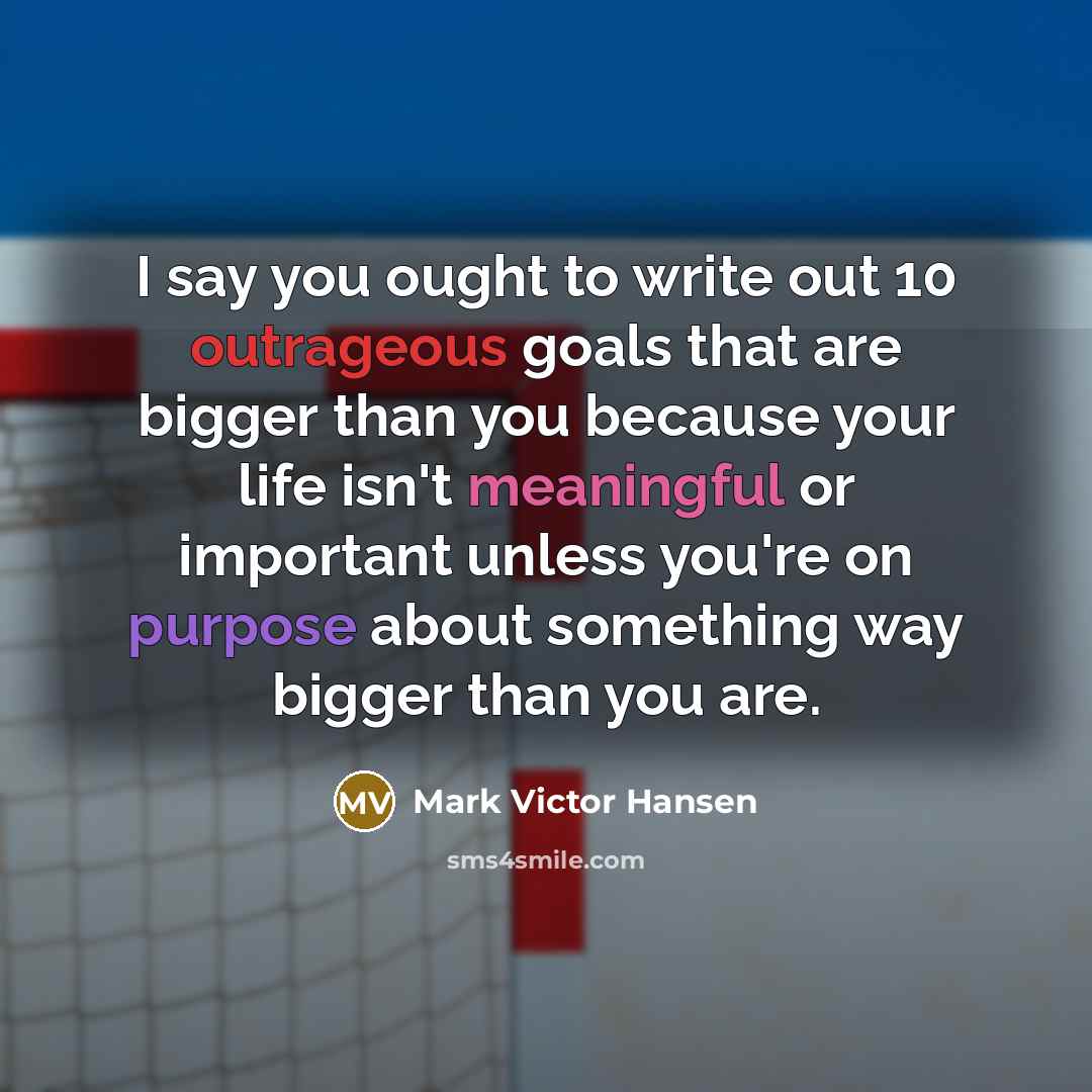 “I say you ought to write out 10 outrageous goals that are bigger than you because your life isn't meaningful or important unless you're on purpose about something way bigger than you are.” quote by Mark Victor Hansen