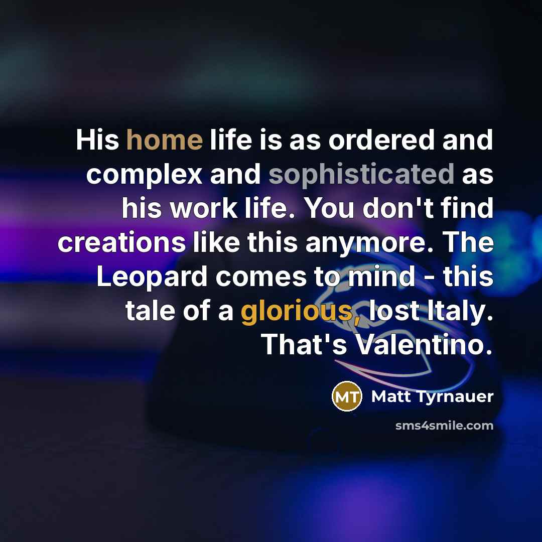 “His home life is as ordered and complex and sophisticated as his work life. You don't find creations like this anymore. The Leopard comes to mind - this tale of a glorious, lost Italy. That's Valentino.” quote by Matt Tyrnauer
