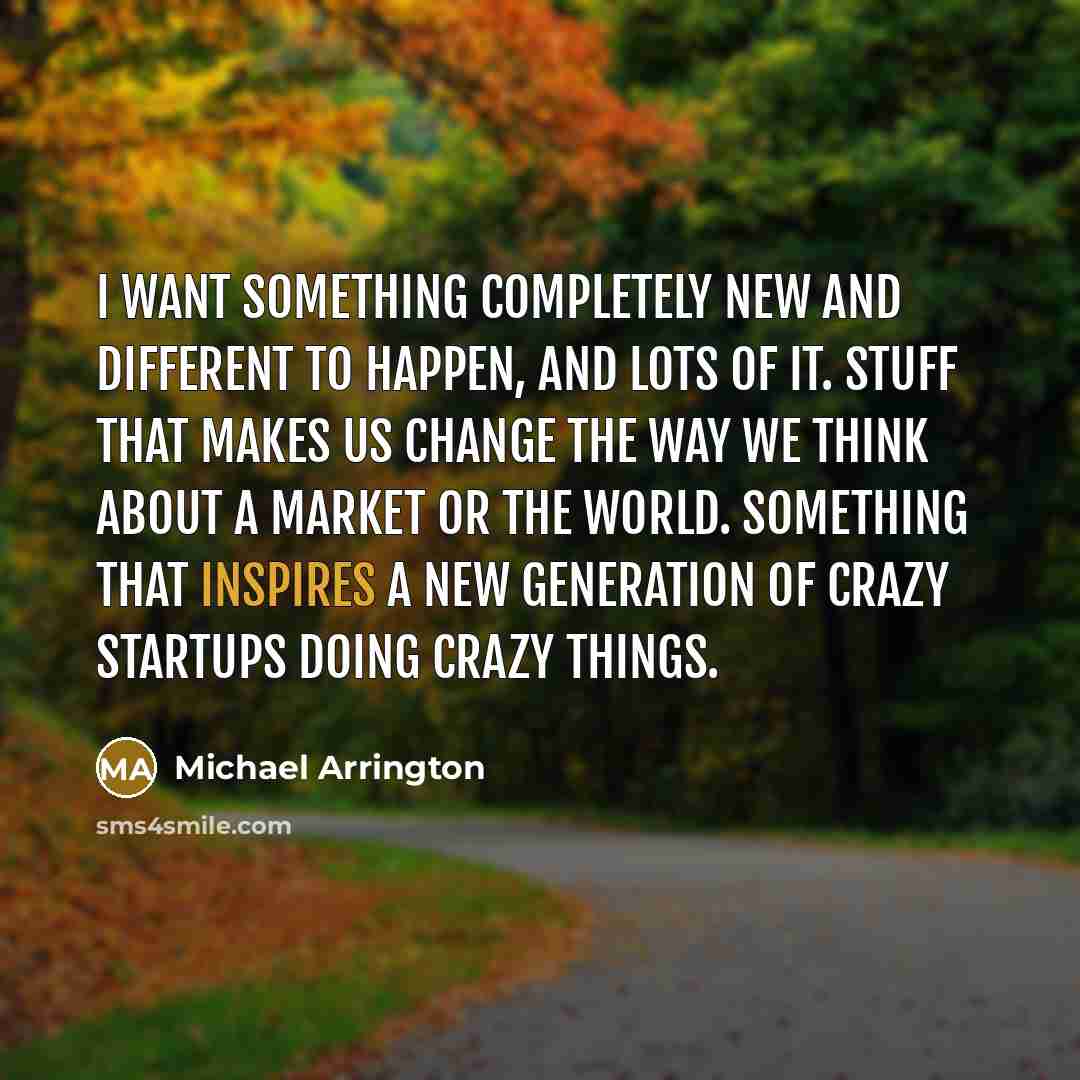 “I want something completely new and different to happen, and lots of it. Stuff that makes us change the way we think about a market or the world. Something that inspires a new generation of crazy startups doing crazy things.” quote by Michael Arrington