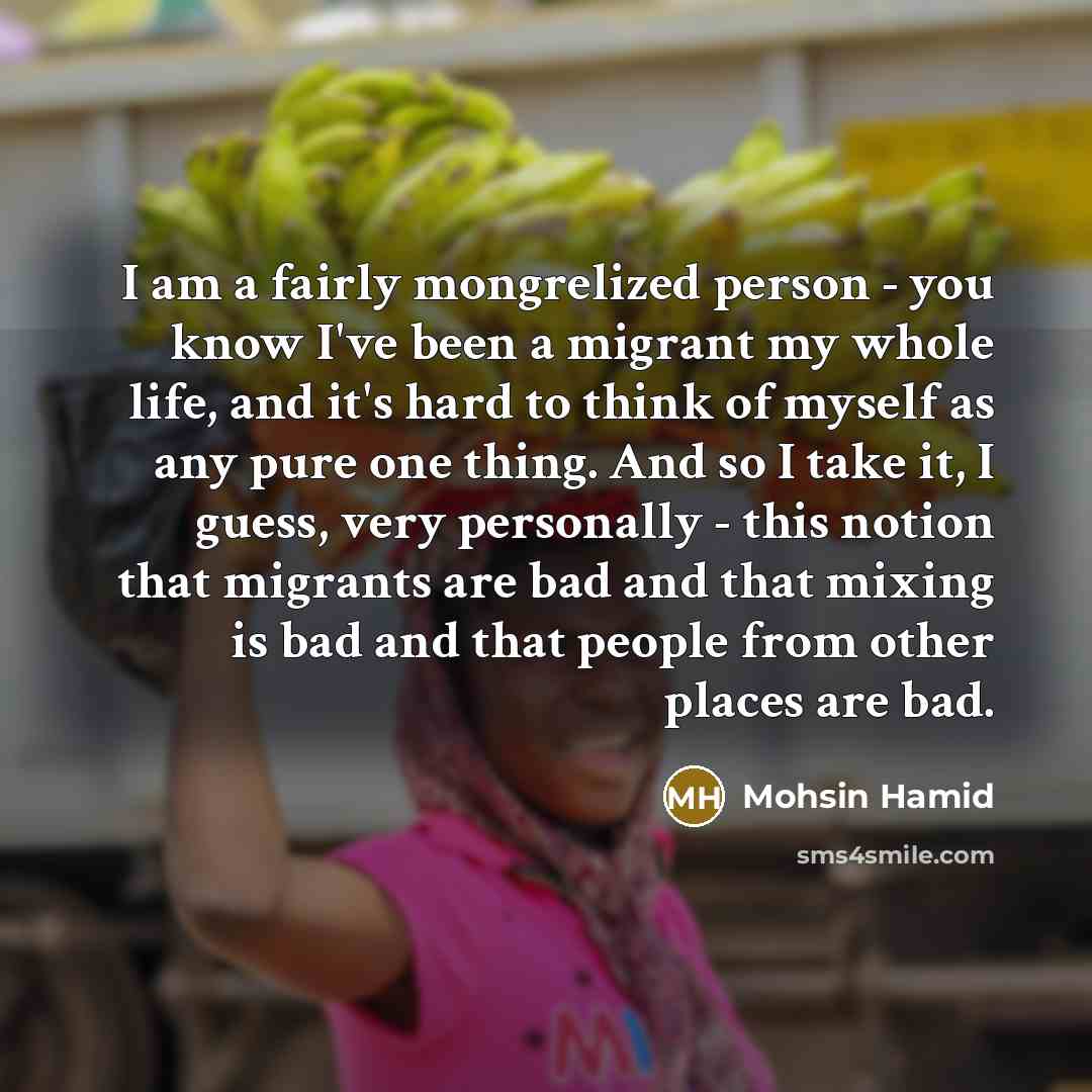 “I am a fairly mongrelized person - you know I've been a migrant my whole life, and it's hard to think of myself as any pure one thing. And so I take it, I guess, very personally - this notion that migrants are bad and that mixing is bad and that people from other places are bad.” quote by Mohsin Hamid