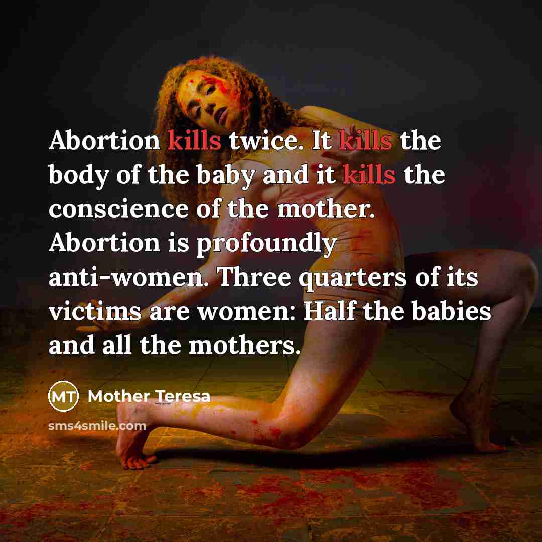 “Abortion kills twice. It kills the body of the baby and it kills the conscience of the mother. Abortion is profoundly anti-women. Three quarters of its victims are women: Half the babies and all the mothers.” quote by Mother Teresa