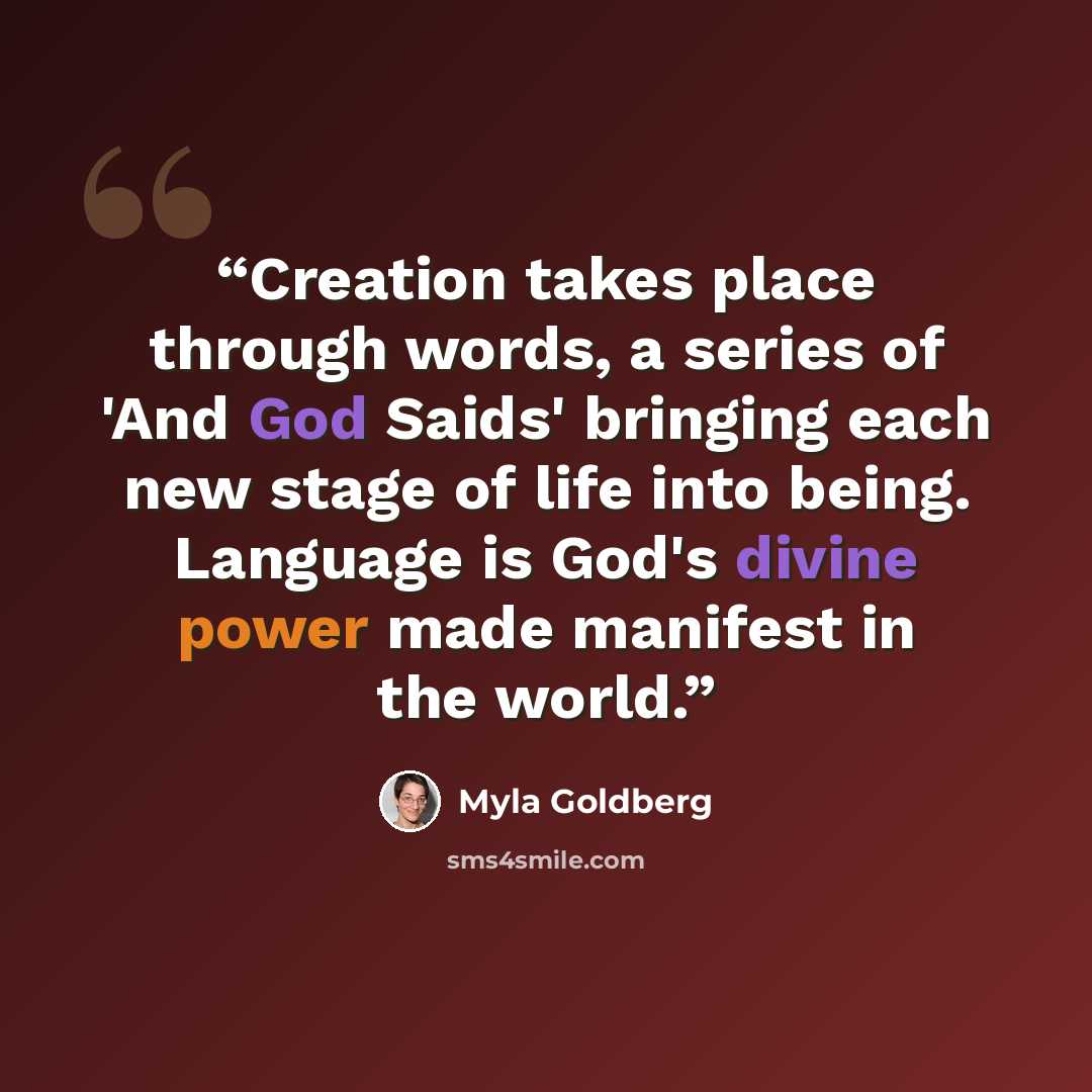 “Creation takes place through words, a series of 'And God Saids' bringing each new stage of life into being. Language is God's divine power made manifest in the world.” quote by Myla Goldberg