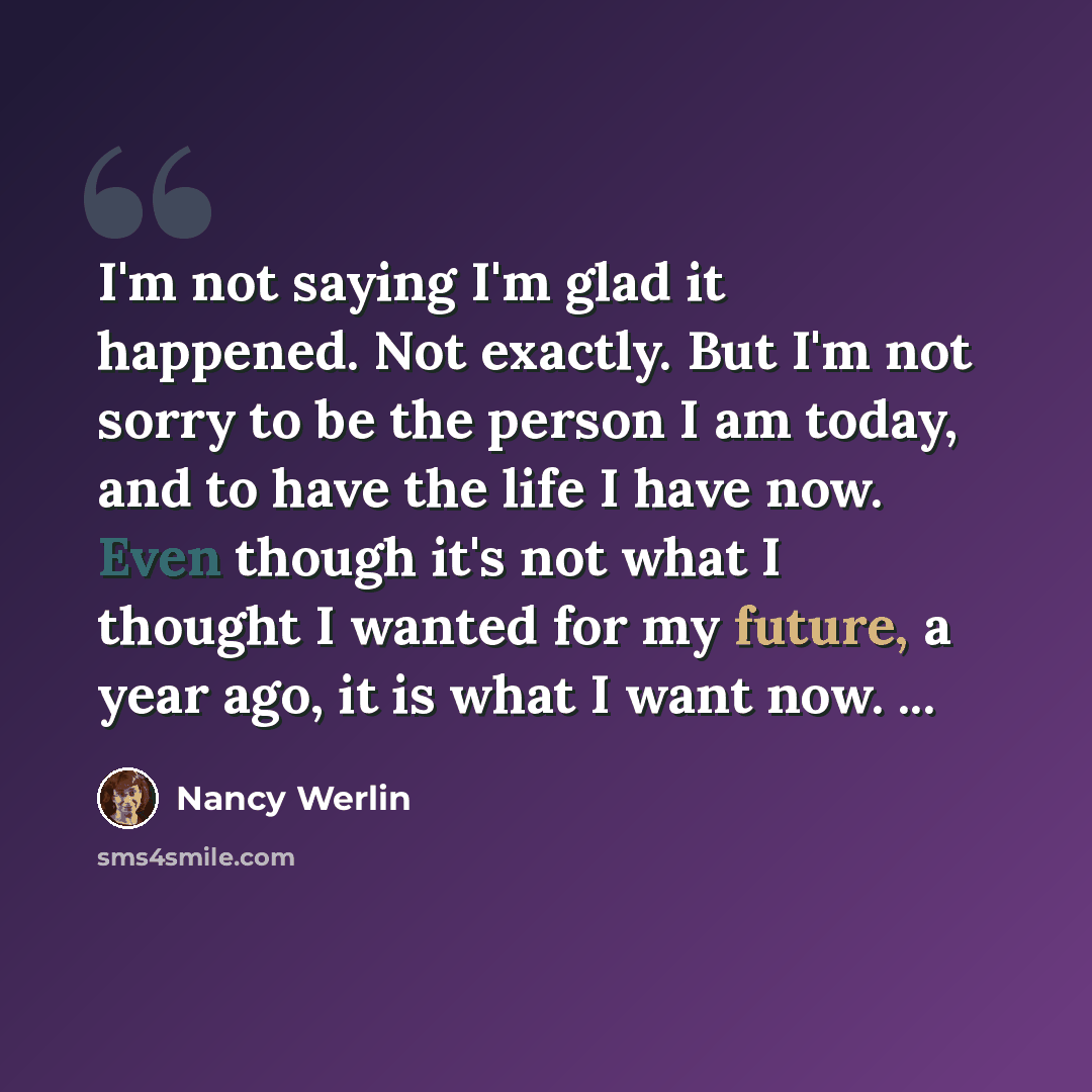 “I'm not saying I'm glad it happened. Not exactly. But I'm not sorry to be the person I am today, and to have the life I have now. Even though it's not what I thought I wanted for my future, a year ago, it is what I want now. ...” quote by Nancy Werlin