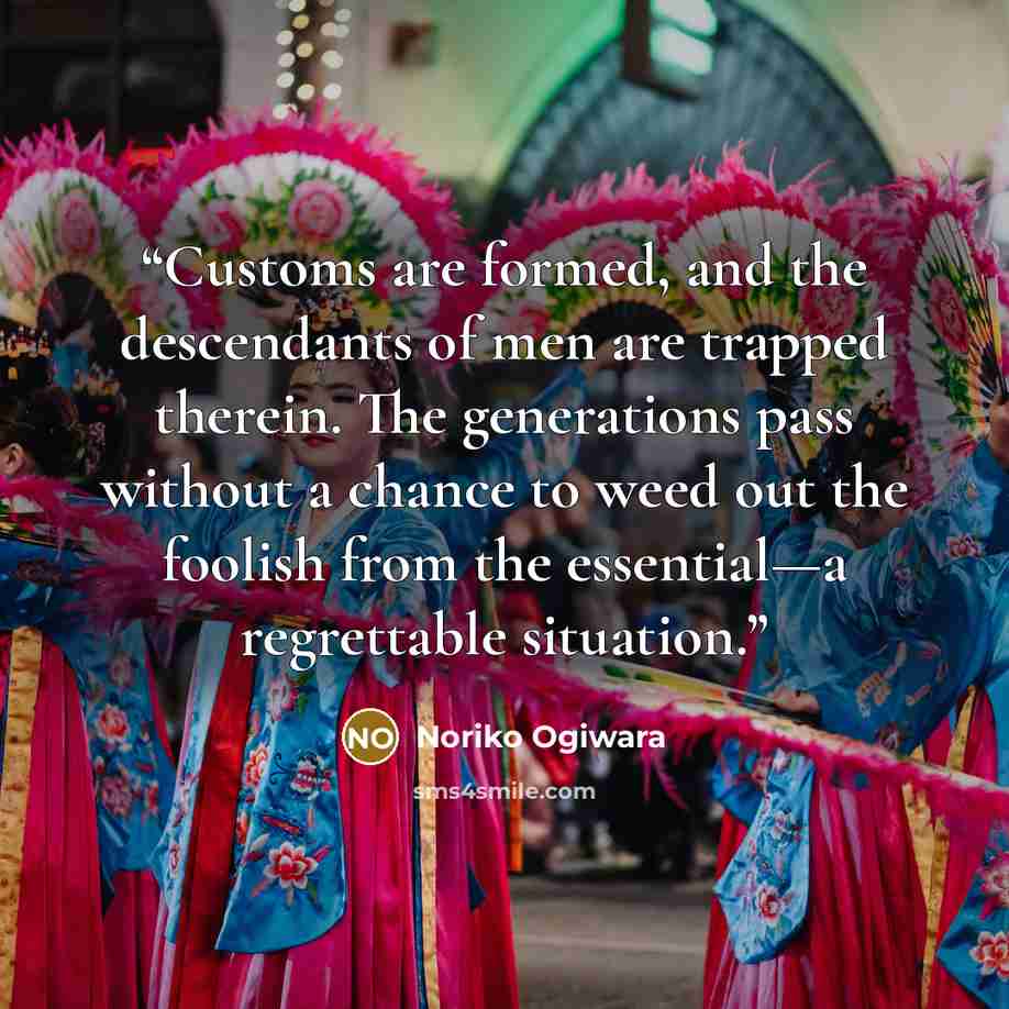 “Customs are formed, and the descendants of men are trapped therein. The generations pass without a chance to weed out the foolish from the essential—a regrettable situation.” quote by Noriko Ogiwara