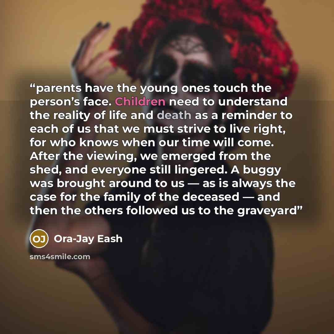 “parents have the young ones touch the person’s face. Children need to understand the reality of life and death as a reminder to each of us that we must strive to live right, for who knows when our time will come. After the viewing, we emerged from the shed, and everyone still lingered. A buggy was…” quote by Ora-Jay Eash