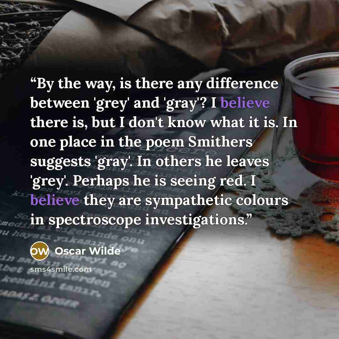 “By the way, is there any difference between 'grey' and 'gray'? I believe there is, but I don't know what it is. In one place in the poem Smithers suggests 'gray'. In others he leaves 'grey'. Perhaps he is seeing red. I believe they are sympathetic colours in spectroscope investigations.” quote by Oscar Wilde