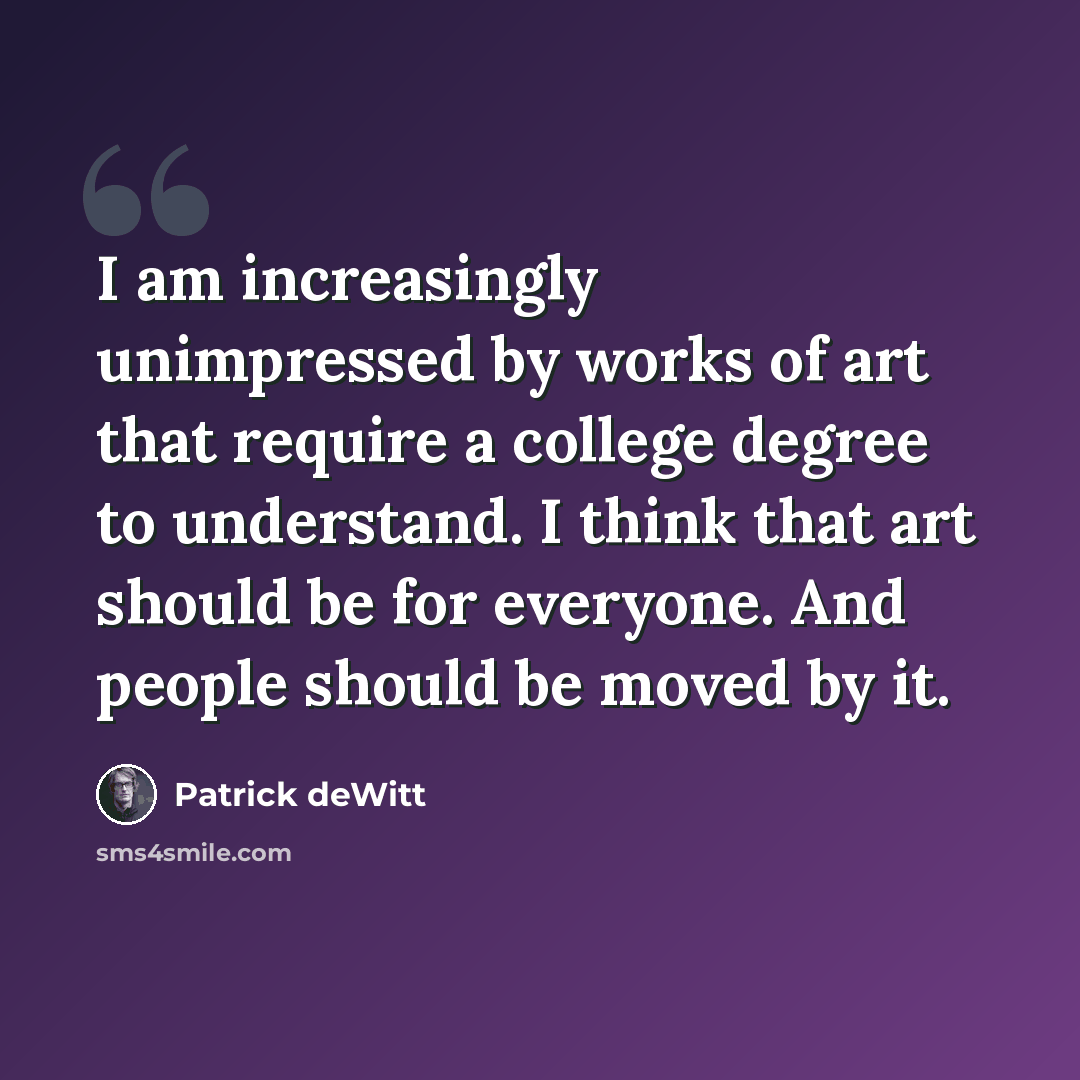 “I am increasingly unimpressed by works of art that require a college degree to understand. I think that art should be for everyone. And people should be moved by it.” quote by Patrick deWitt