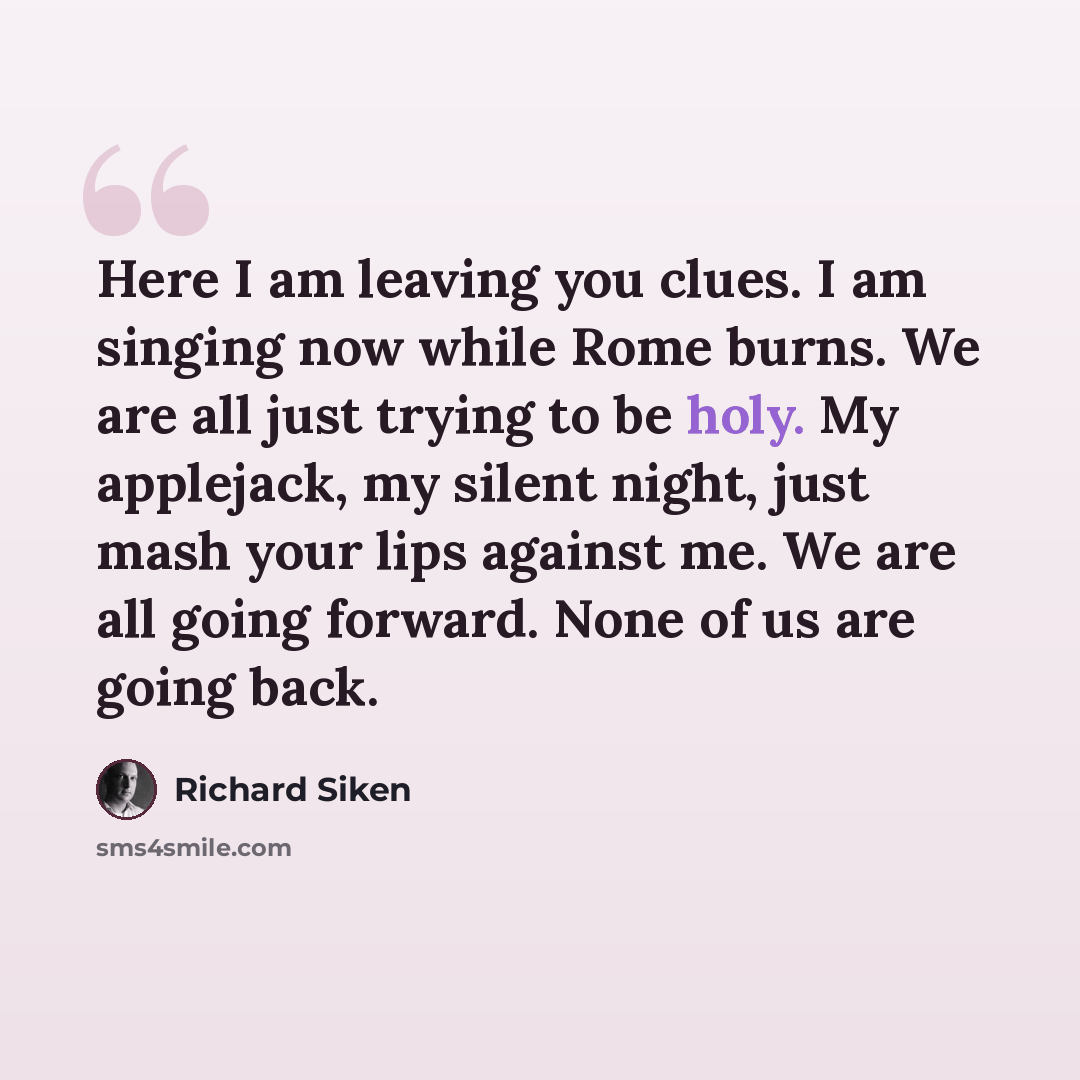 “Here I am leaving you clues. I am singing now while Rome burns. We are all just trying to be holy. My applejack, my silent night, just mash your lips against me. We are all going forward. None of us are going back.” quote by Richard Siken