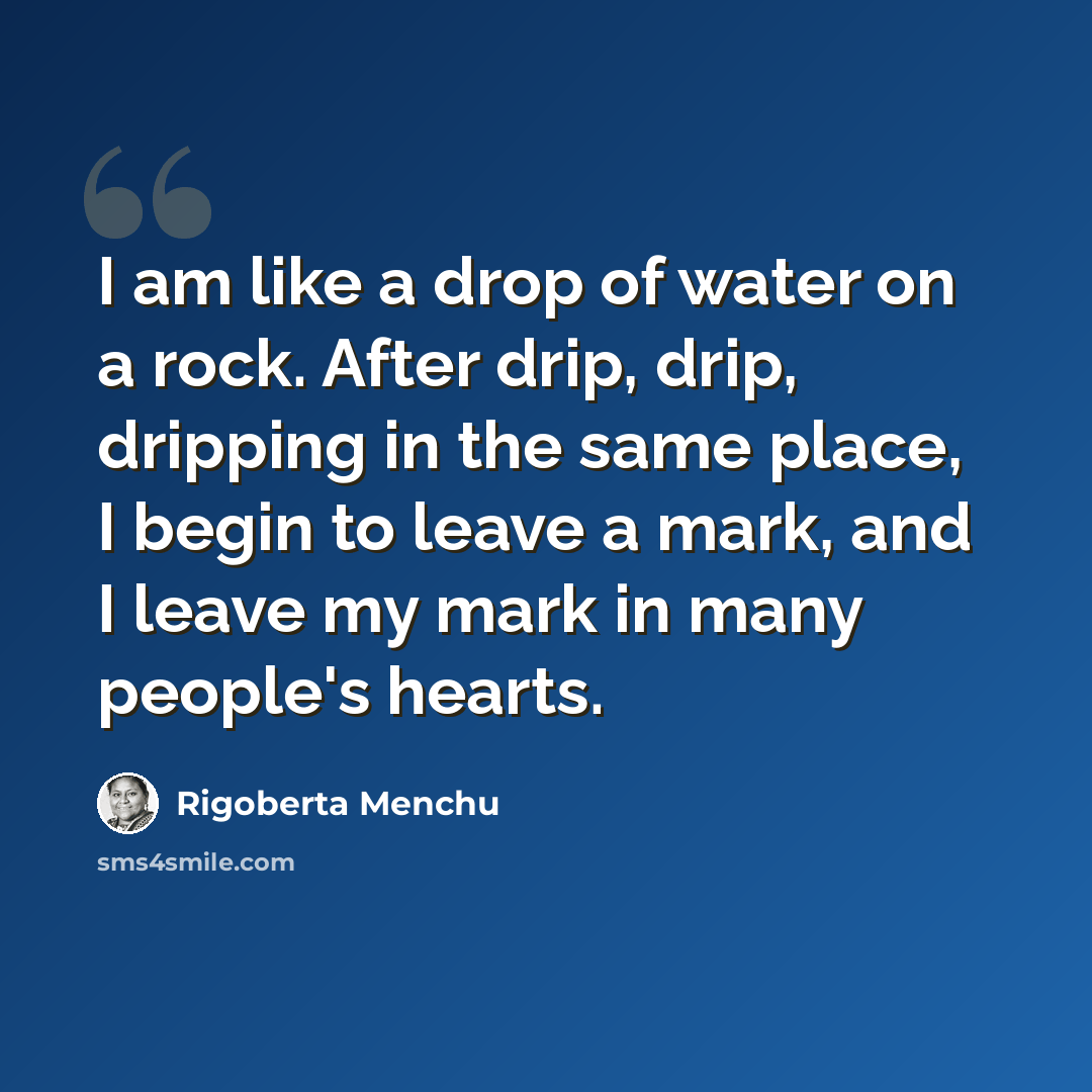 “I am like a drop of water on a rock. After drip, drip, dripping in the same place, I begin to leave a mark, and I leave my mark in many people's hearts.” quote by Rigoberta Menchu