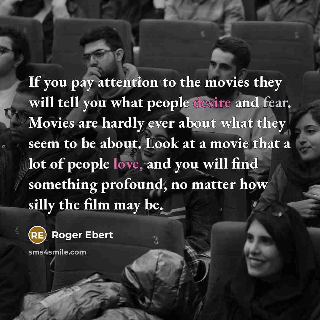 “If you pay attention to the movies they will tell you what people desire and fear. Movies are hardly ever about what they seem to be about. Look at a movie that a lot of people love, and you will find something profound, no matter how silly the film may be.” quote by Roger Ebert