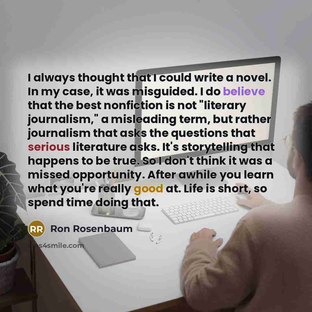 “I always thought that I could write a novel. In my case, it was misguided. I do believe that the best nonfiction is not "literary journalism," a misleading term, but rather journalism that asks the questions that serious literature asks. It's storytelling that happens to be true. So I don't think…” quote by Ron Rosenbaum