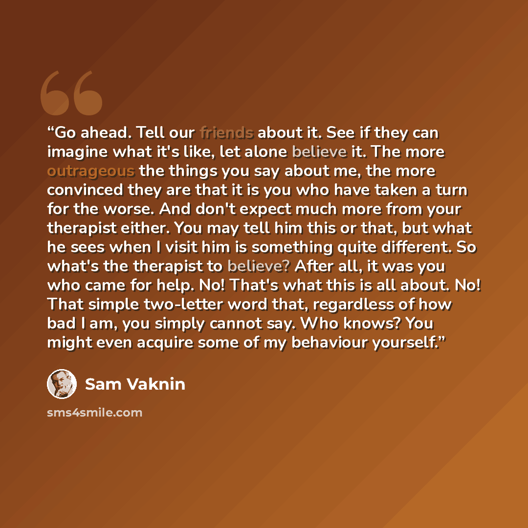 “Go ahead. Tell our friends about it. See if they can imagine what it's like, let alone believe it. The more outrageous the things you say about me, the more convinced they are that it is you who have taken a turn for the worse. And don't expect much more from your therapist either. You may tell…” quote by Sam Vaknin