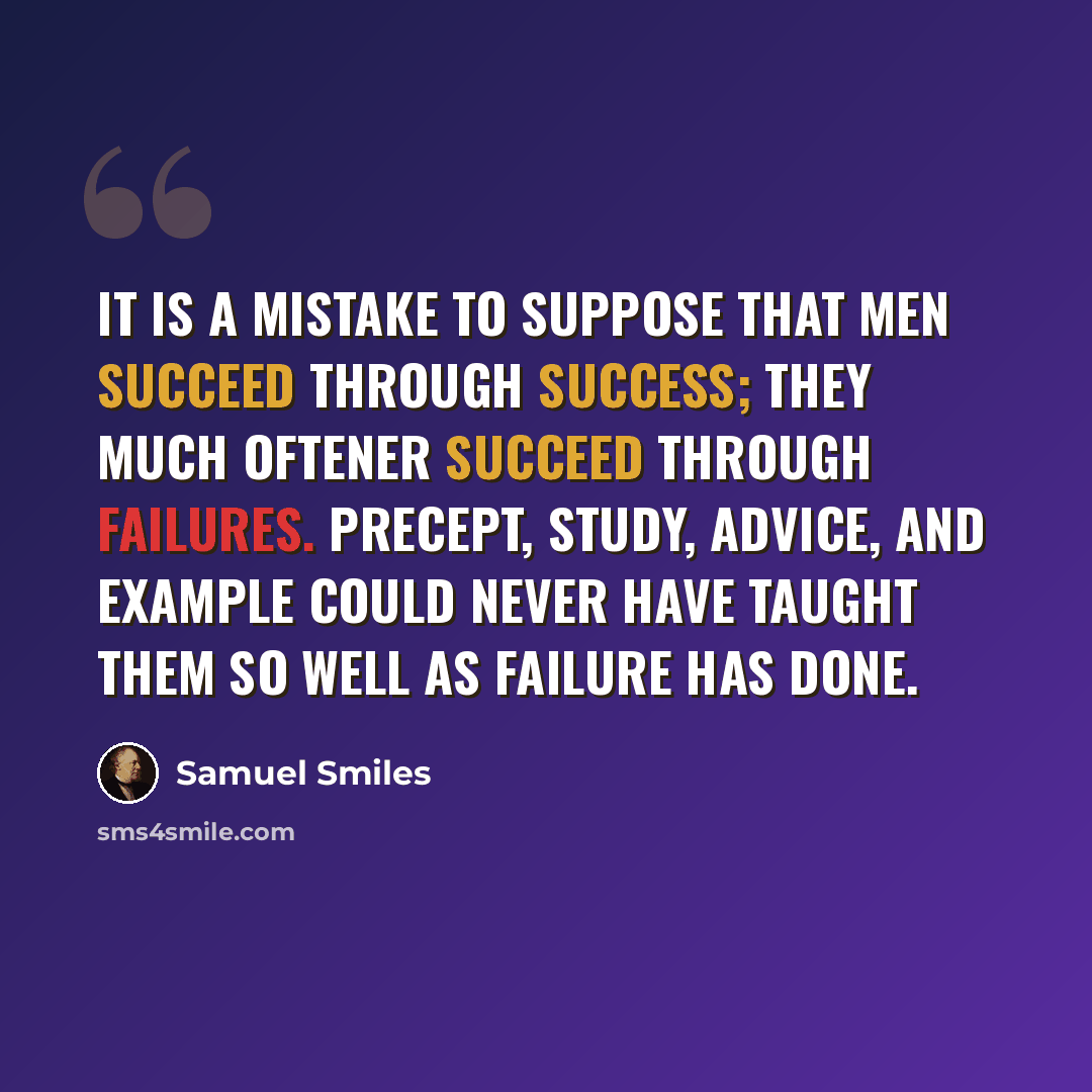 “It is a mistake to suppose that men succeed through success; they much oftener succeed through failures. Precept, study, advice, and example could never have taught them so well as failure has done.” quote by Samuel Smiles