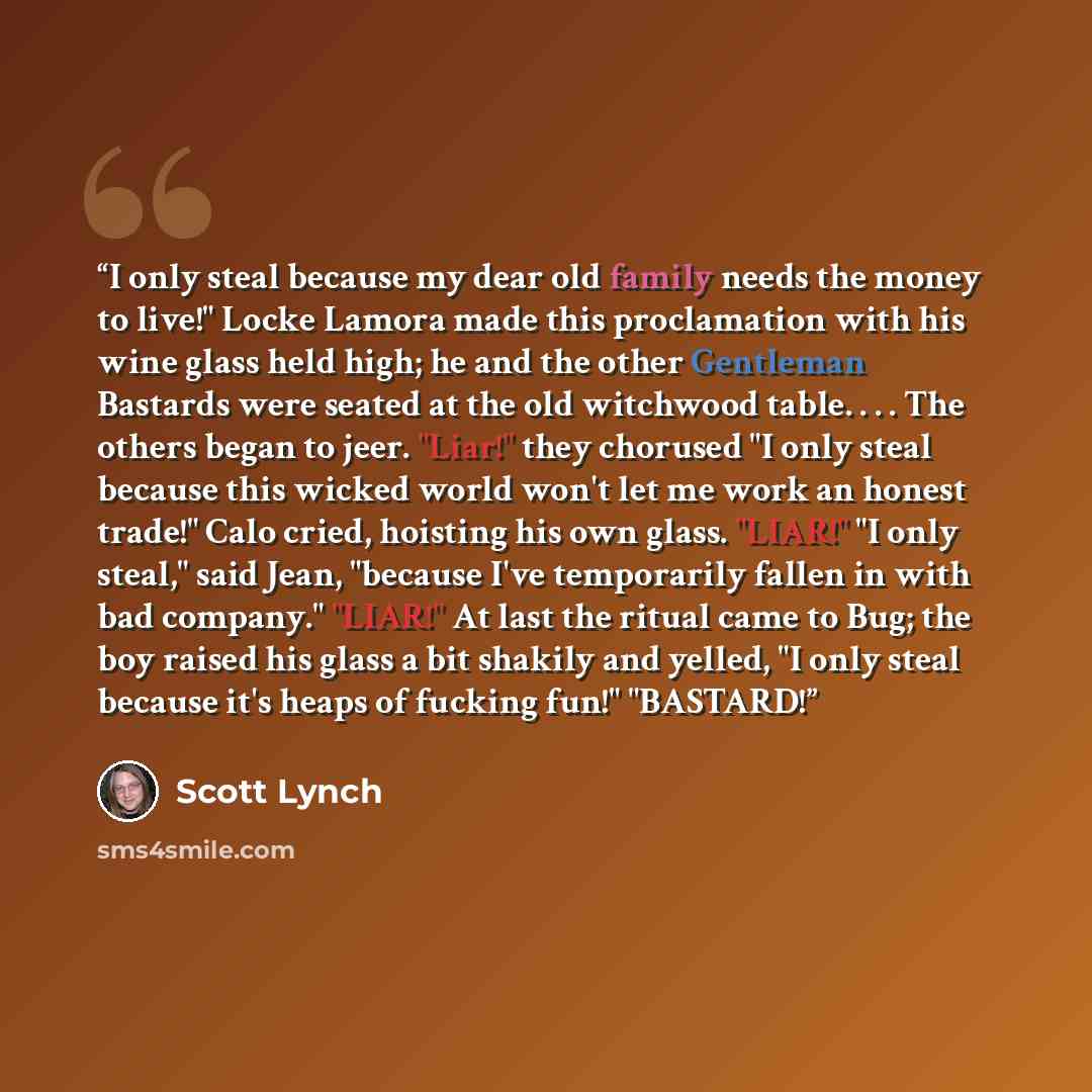 “I only steal because my dear old family needs the money to live!" Locke Lamora made this proclamation with his wine glass held high; he and the other Gentleman Bastards were seated at the old witchwood table. . . . The others began to jeer. "Liar!" they chorused "I only steal because this wicked…” quote by Scott Lynch