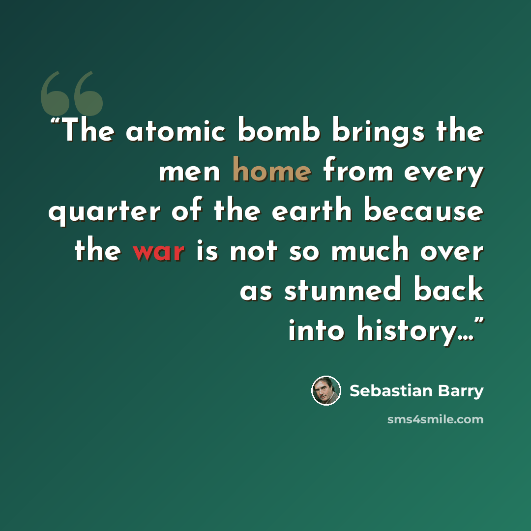 “The atomic bomb brings the men home from every quarter of the earth because the war is not so much over as stunned back into history...” quote by Sebastian Barry